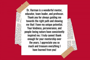 Dr. Harman is a wonderful mentor, educator, team leader, and professor. Thank you for always guiding me towards the right path and showing me that I have my unique potential. Your kindness, perseverance, and people-loving nature have consistently inspired me. I truly cannot thank enough for your mentorship over the years. I appreciate you so much and treasure everything I have learned from you!