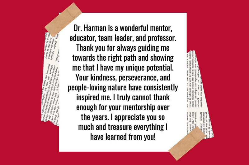 Dr. Ruth Harman is a wonderful mentor, educator, team leader, and professor. Thank you for always guiding me towards the right path and showing me that I have my unique potential. Your kindness, perseverance, and people-loving nature have consistently inspired me. I truly cannot thank enough for your mentorship over the years. I appreciate you so much and treasure everything I have learned from you!