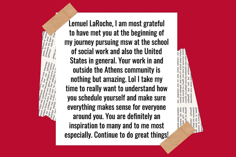 Lemual LaRoche, I am most grateful to have met you at the beginning of my journey pursuing msw at the school of social work and also the United States in general. Your work in and outside the Athens community is nothing but amazing. Lol I take my time to really want to understand how you schedule yourself and make sure everything makes sense for everyone around you. You are definitely an inspiration to many and to me most especially. Continue to do great things!