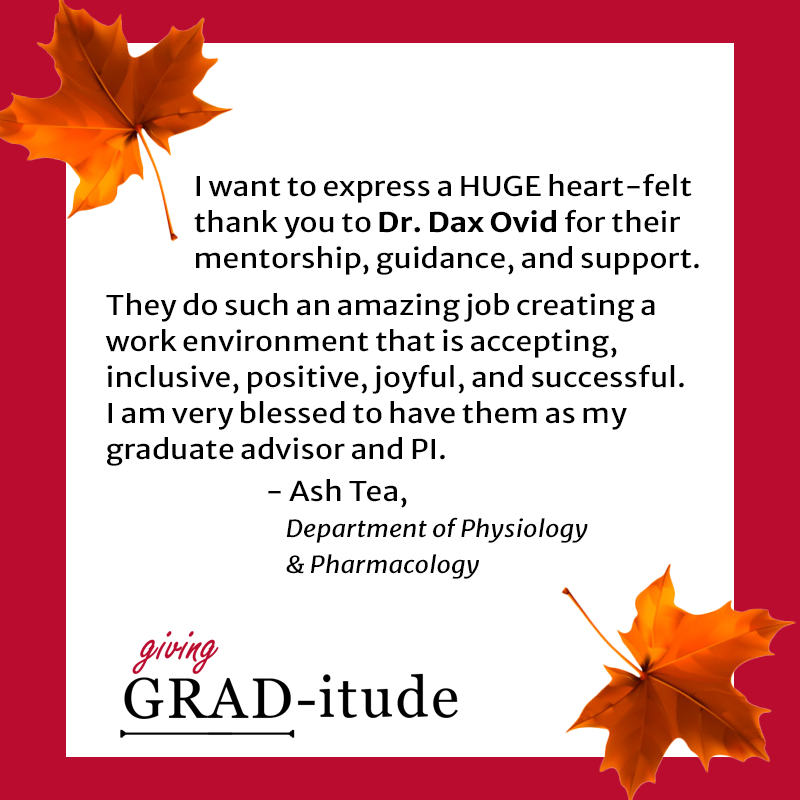 I want to express a HUGE heart-felt thank you to Dr. Dax Ovid for their support. They do such an amazing job creating a work environment that is accepting, inclusive, positive, joyful, and successful. I am very blessed to have them as my graduate advisor and PI. - Ash Tea, Department of Physiology & Pharmacology