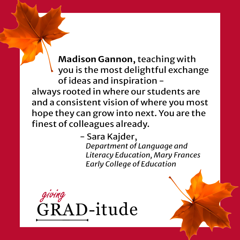 Madison Gannon, teaching with you is the most delightful exchange of ideas and inspiration - always rooted in where our students are and a consistent vision of where you most hope they can grow into next. You are the finest of colleagues already. - Sara Kajder, Department of Language and Literacy Education, Mary Frances Early College of Education