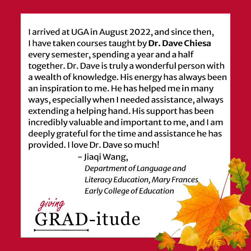 I arrived at UGA in August 2022, and since then, I have taken courses taught by Dr. Dave every semester, spending a year and a half together. Dr. Dave is truly a wonderful person with a wealth of knowledge. His energy has always been an inspiration to me. He has helped me in many ways, especially when I needed assistance, always extending a helping hand. His support has been incredibly valuable and important to me, and I am deeply grateful for the time and assistance he has provided. I love Dr. Dave so much! - Jiaqi Wang, Department of Language and Literacy Education, Mary Frances Early College of Education
