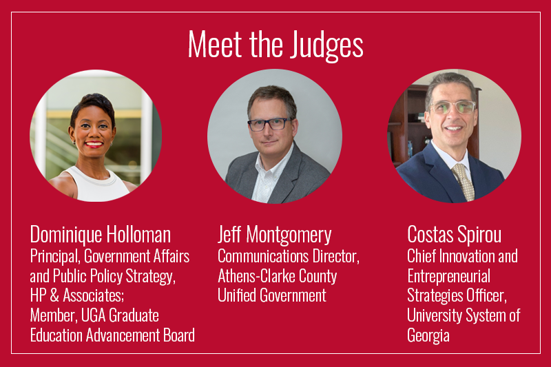 Meet the Judges: Dominique Holloman-Principal, Government Affairs and Public Policy Strategy, HP & Associates; Member, UGA Graduate Education Advancement Board. Jeff Montgomery-Communications Director, Athens-Clarke County Unified Government. Costas Spirou-Chief Innovation and Entrepreneurial Strategies Officer, University System of Georgia
